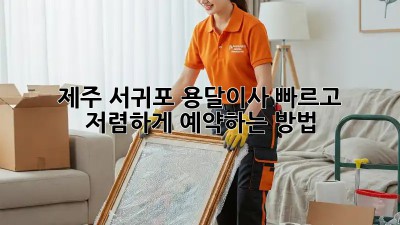 제주 서귀포 용달이사, 빠르고 저렴하게 예약하는 방법!